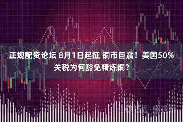 正规配资论坛 8月1日起征 铜市巨震！美国50%关税为何豁免精炼铜？