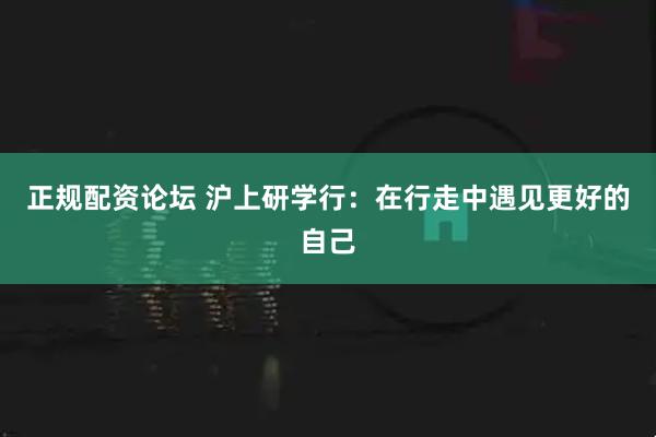正规配资论坛 沪上研学行：在行走中遇见更好的自己