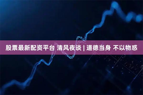 股票最新配资平台 清风夜谈 | 道德当身 不以物惑